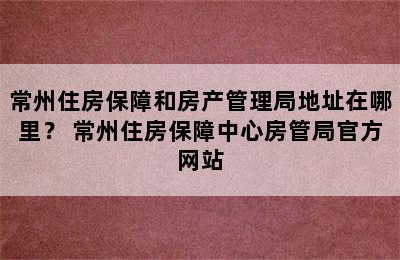 常州住房保障和房产管理局地址在哪里？ 常州住房保障中心房管局官方网站